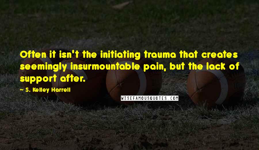 S. Kelley Harrell Quotes: Often it isn't the initiating trauma that creates seemingly insurmountable pain, but the lack of support after.