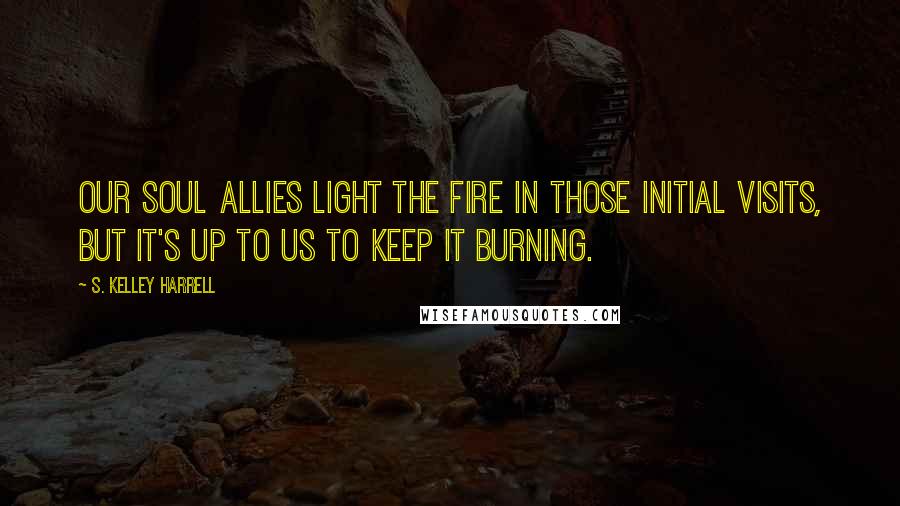 S. Kelley Harrell Quotes: Our Soul Allies light the fire in those initial visits, but it's up to us to keep it burning.