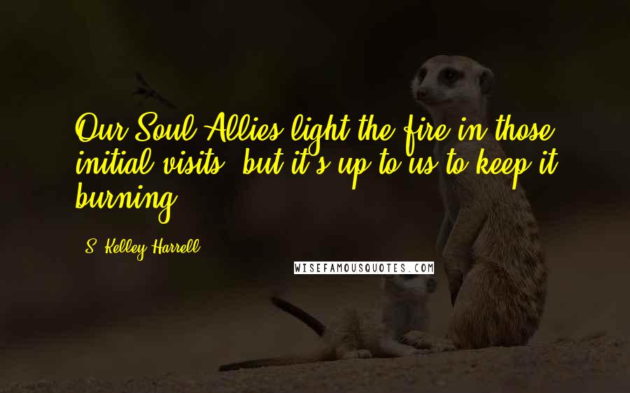 S. Kelley Harrell Quotes: Our Soul Allies light the fire in those initial visits, but it's up to us to keep it burning.