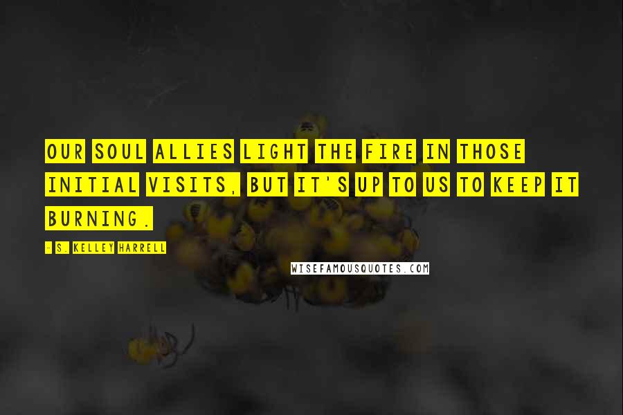 S. Kelley Harrell Quotes: Our Soul Allies light the fire in those initial visits, but it's up to us to keep it burning.