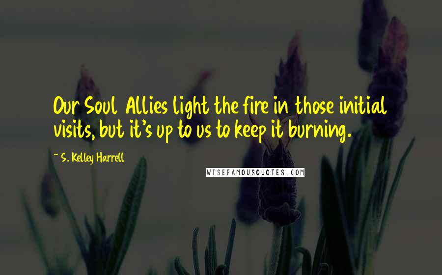 S. Kelley Harrell Quotes: Our Soul Allies light the fire in those initial visits, but it's up to us to keep it burning.