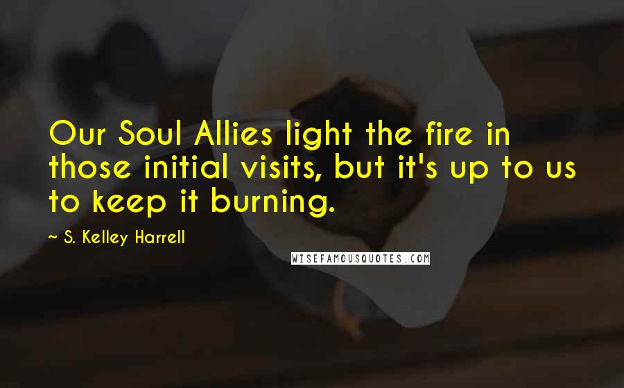 S. Kelley Harrell Quotes: Our Soul Allies light the fire in those initial visits, but it's up to us to keep it burning.