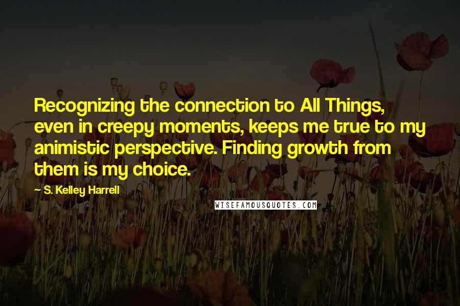 S. Kelley Harrell Quotes: Recognizing the connection to All Things, even in creepy moments, keeps me true to my animistic perspective. Finding growth from them is my choice.