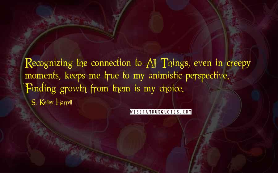 S. Kelley Harrell Quotes: Recognizing the connection to All Things, even in creepy moments, keeps me true to my animistic perspective. Finding growth from them is my choice.