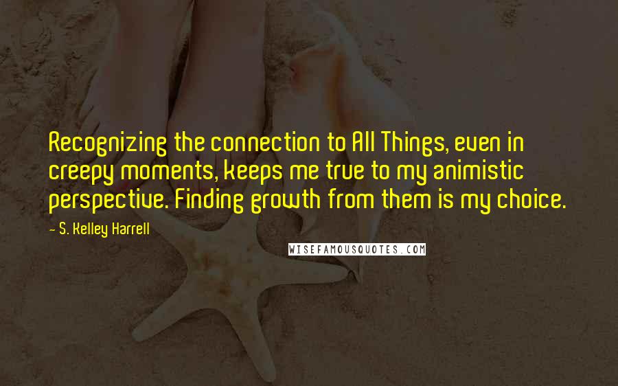 S. Kelley Harrell Quotes: Recognizing the connection to All Things, even in creepy moments, keeps me true to my animistic perspective. Finding growth from them is my choice.