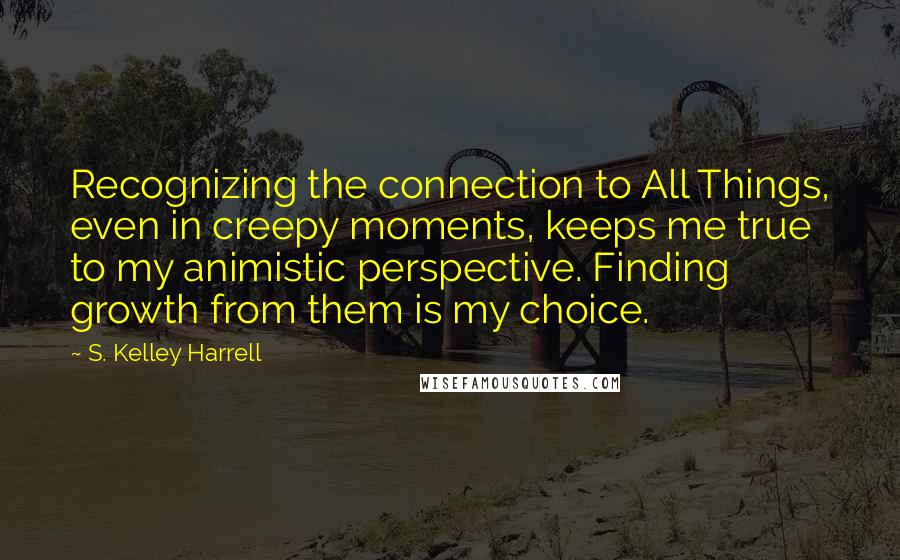 S. Kelley Harrell Quotes: Recognizing the connection to All Things, even in creepy moments, keeps me true to my animistic perspective. Finding growth from them is my choice.