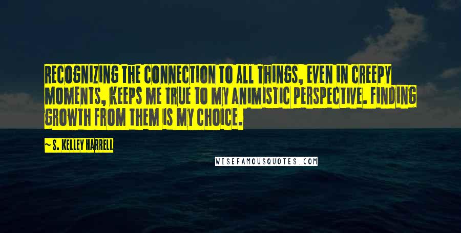 S. Kelley Harrell Quotes: Recognizing the connection to All Things, even in creepy moments, keeps me true to my animistic perspective. Finding growth from them is my choice.