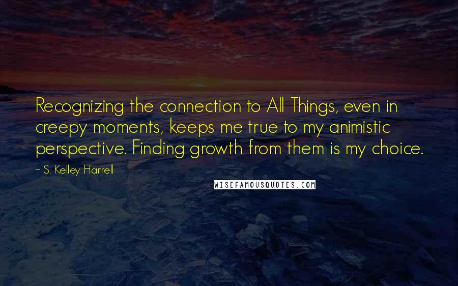 S. Kelley Harrell Quotes: Recognizing the connection to All Things, even in creepy moments, keeps me true to my animistic perspective. Finding growth from them is my choice.