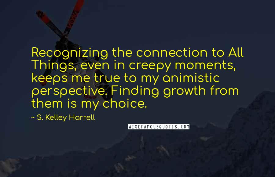 S. Kelley Harrell Quotes: Recognizing the connection to All Things, even in creepy moments, keeps me true to my animistic perspective. Finding growth from them is my choice.