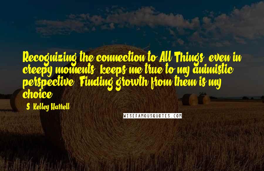 S. Kelley Harrell Quotes: Recognizing the connection to All Things, even in creepy moments, keeps me true to my animistic perspective. Finding growth from them is my choice.