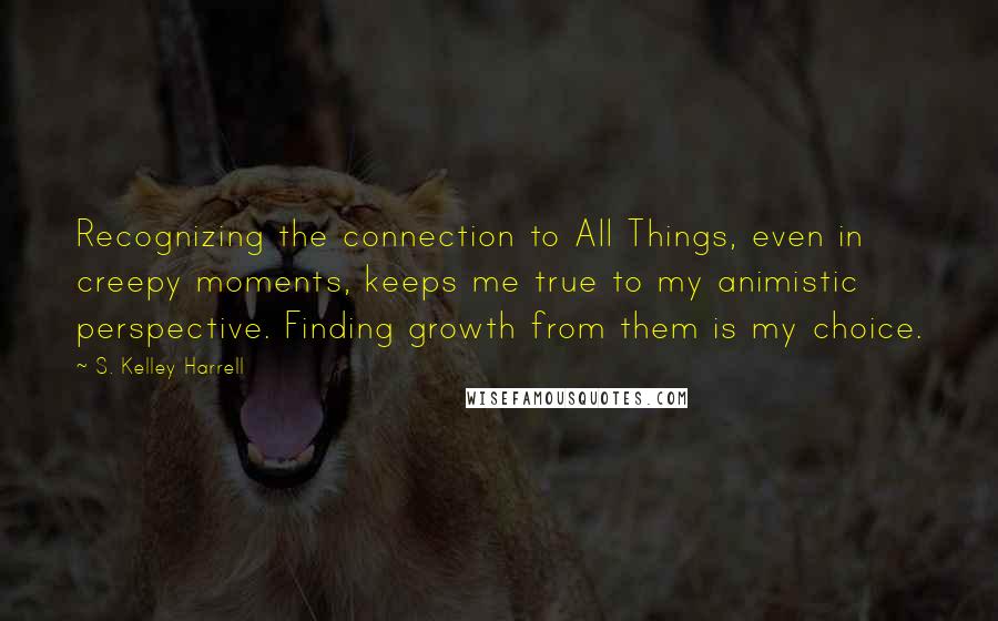 S. Kelley Harrell Quotes: Recognizing the connection to All Things, even in creepy moments, keeps me true to my animistic perspective. Finding growth from them is my choice.