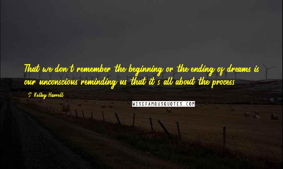 S. Kelley Harrell Quotes: That we don't remember the beginning or the ending of dreams is our unconscious reminding us that it's all about the process.