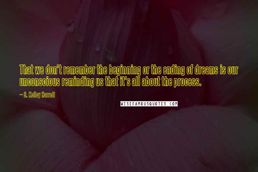 S. Kelley Harrell Quotes: That we don't remember the beginning or the ending of dreams is our unconscious reminding us that it's all about the process.