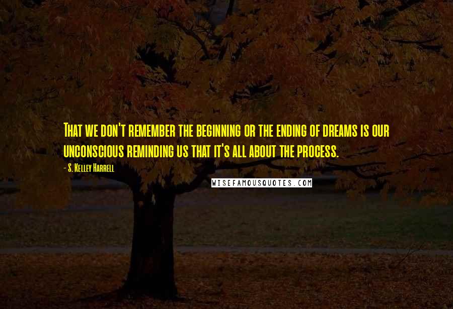 S. Kelley Harrell Quotes: That we don't remember the beginning or the ending of dreams is our unconscious reminding us that it's all about the process.