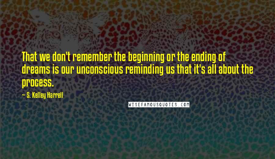 S. Kelley Harrell Quotes: That we don't remember the beginning or the ending of dreams is our unconscious reminding us that it's all about the process.