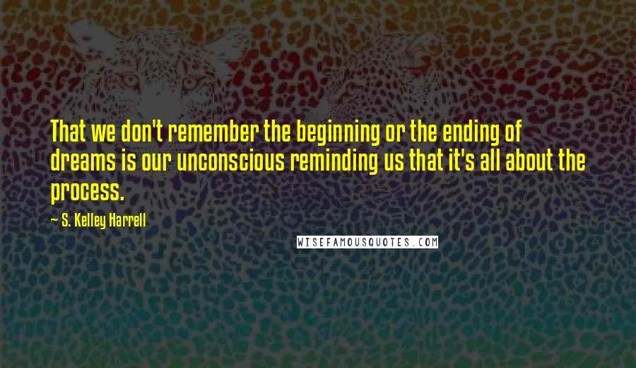 S. Kelley Harrell Quotes: That we don't remember the beginning or the ending of dreams is our unconscious reminding us that it's all about the process.