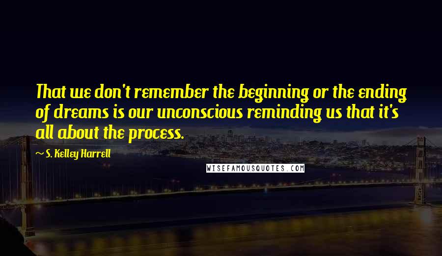 S. Kelley Harrell Quotes: That we don't remember the beginning or the ending of dreams is our unconscious reminding us that it's all about the process.