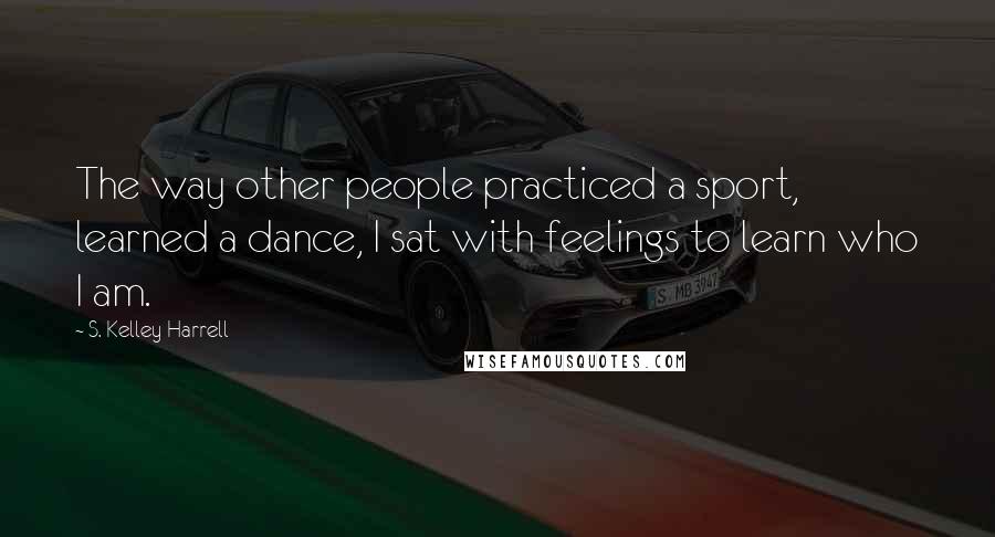 S. Kelley Harrell Quotes: The way other people practiced a sport, learned a dance, I sat with feelings to learn who I am.