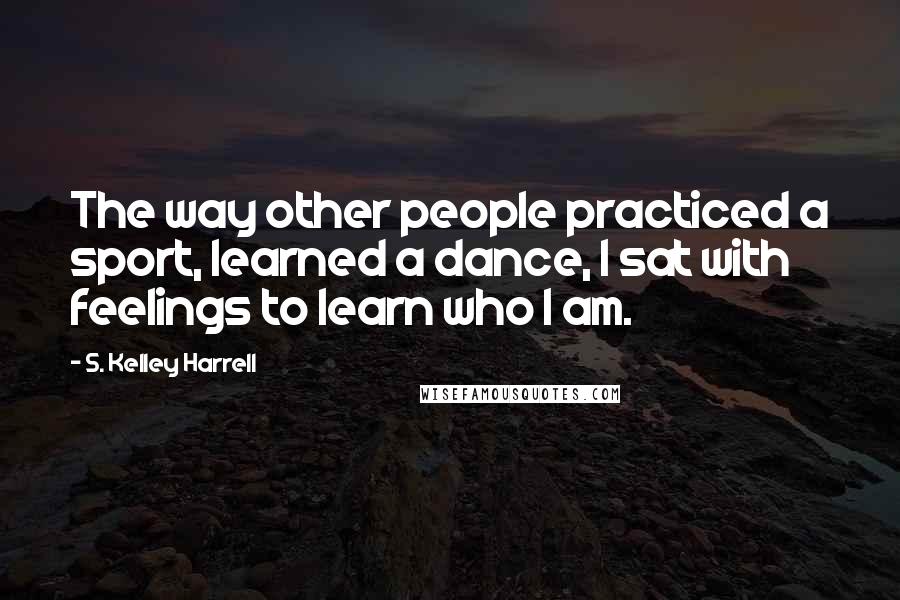 S. Kelley Harrell Quotes: The way other people practiced a sport, learned a dance, I sat with feelings to learn who I am.