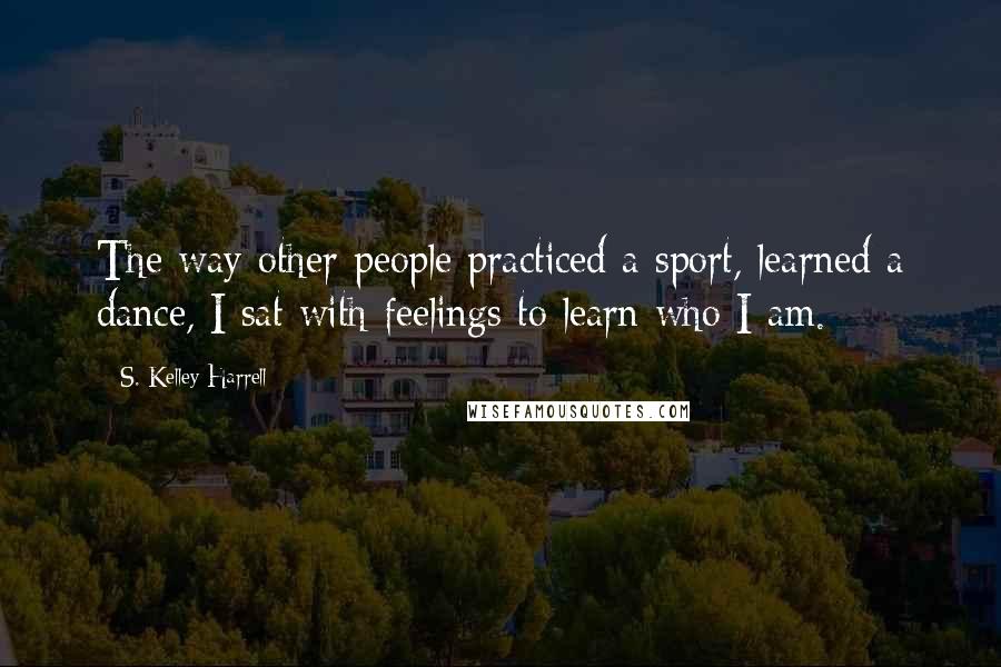 S. Kelley Harrell Quotes: The way other people practiced a sport, learned a dance, I sat with feelings to learn who I am.