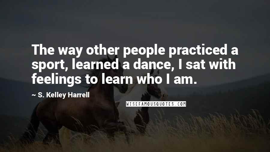 S. Kelley Harrell Quotes: The way other people practiced a sport, learned a dance, I sat with feelings to learn who I am.