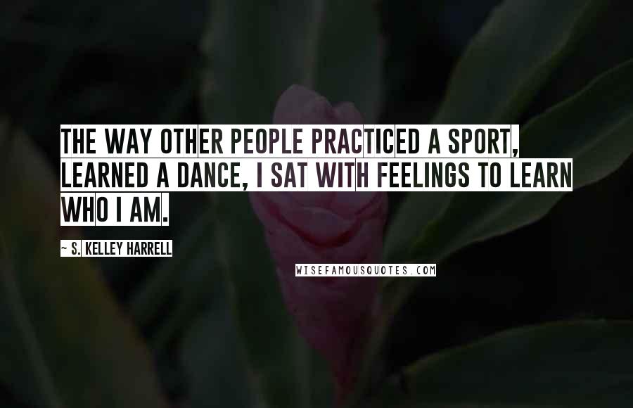 S. Kelley Harrell Quotes: The way other people practiced a sport, learned a dance, I sat with feelings to learn who I am.