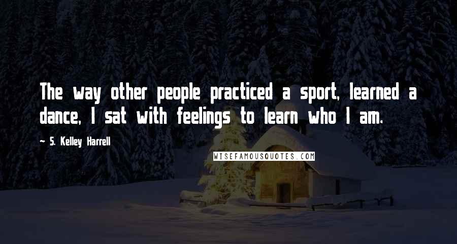 S. Kelley Harrell Quotes: The way other people practiced a sport, learned a dance, I sat with feelings to learn who I am.