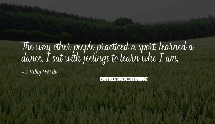 S. Kelley Harrell Quotes: The way other people practiced a sport, learned a dance, I sat with feelings to learn who I am.