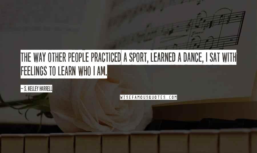 S. Kelley Harrell Quotes: The way other people practiced a sport, learned a dance, I sat with feelings to learn who I am.