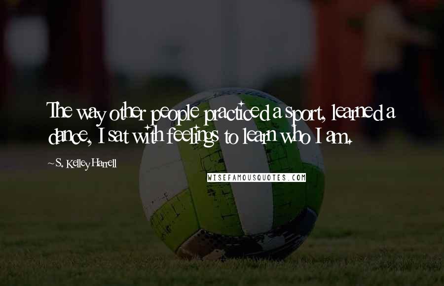 S. Kelley Harrell Quotes: The way other people practiced a sport, learned a dance, I sat with feelings to learn who I am.