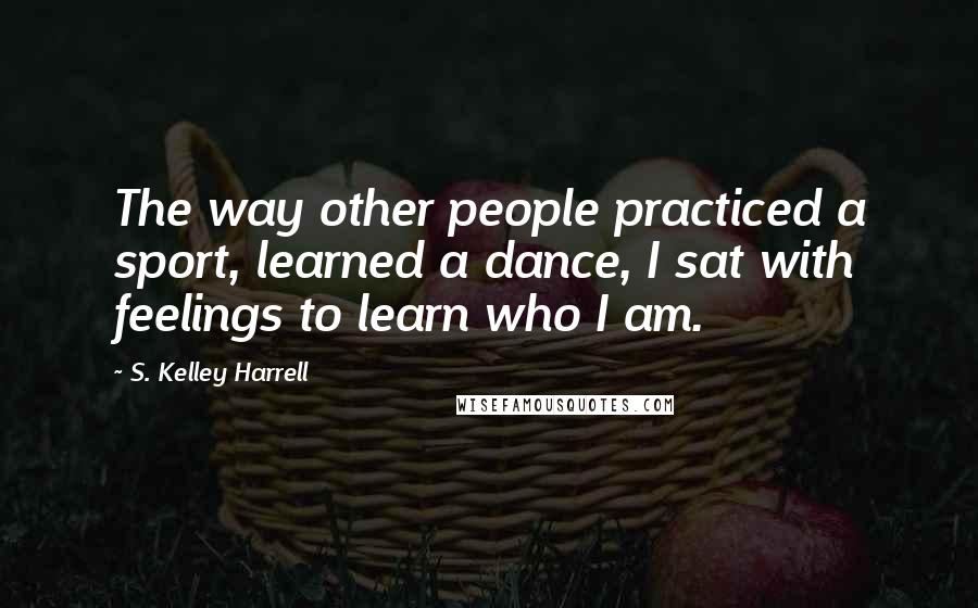 S. Kelley Harrell Quotes: The way other people practiced a sport, learned a dance, I sat with feelings to learn who I am.