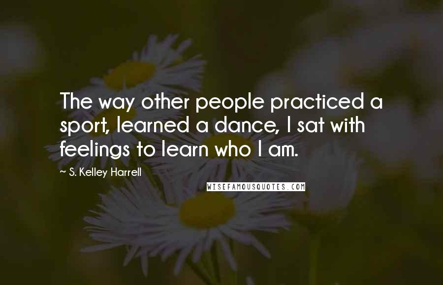 S. Kelley Harrell Quotes: The way other people practiced a sport, learned a dance, I sat with feelings to learn who I am.