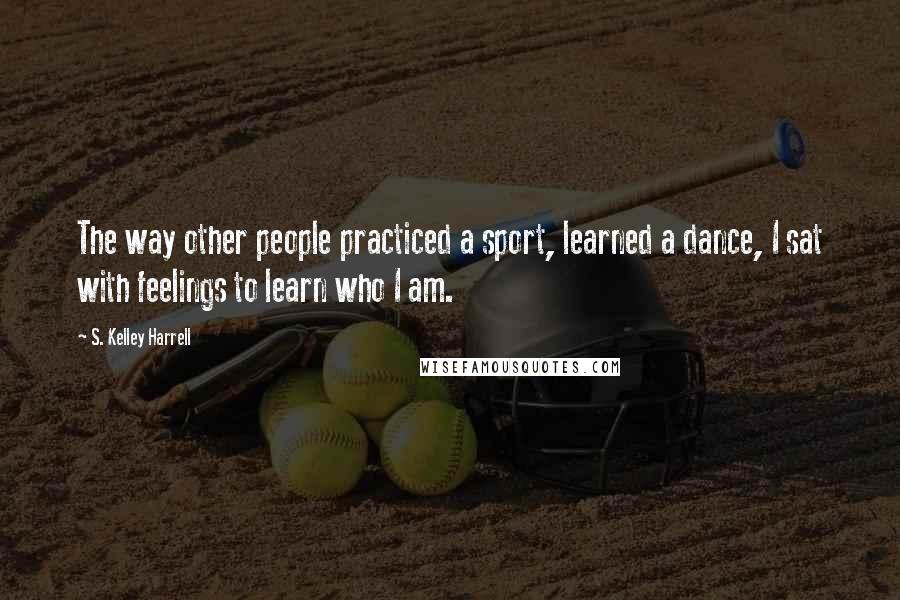 S. Kelley Harrell Quotes: The way other people practiced a sport, learned a dance, I sat with feelings to learn who I am.