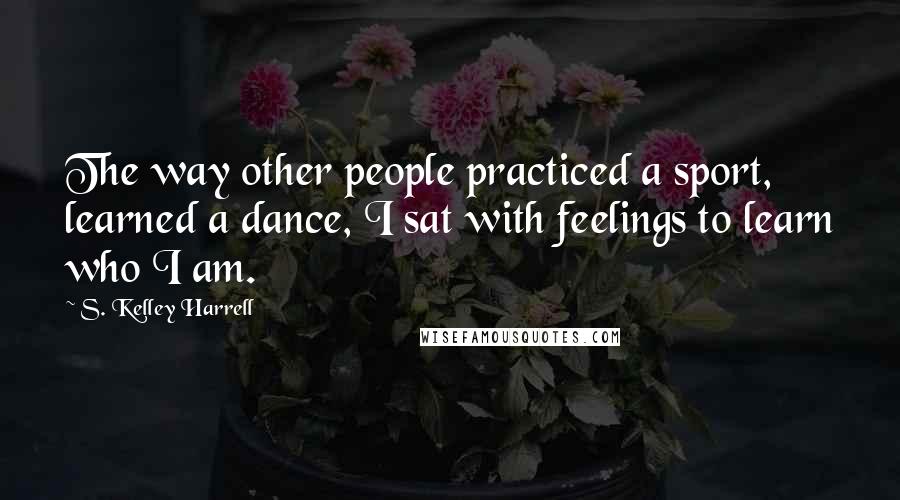 S. Kelley Harrell Quotes: The way other people practiced a sport, learned a dance, I sat with feelings to learn who I am.