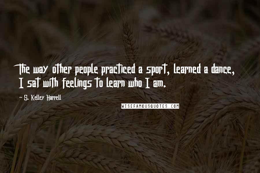 S. Kelley Harrell Quotes: The way other people practiced a sport, learned a dance, I sat with feelings to learn who I am.