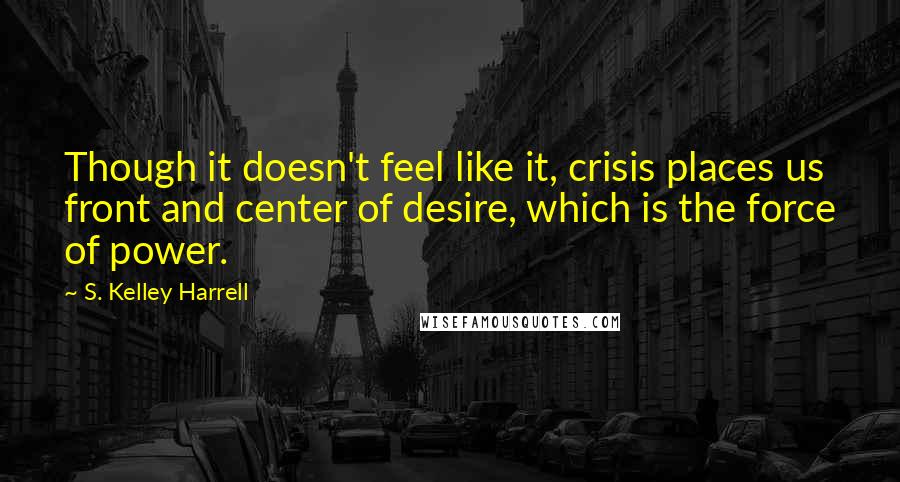 S. Kelley Harrell Quotes: Though it doesn't feel like it, crisis places us front and center of desire, which is the force of power.