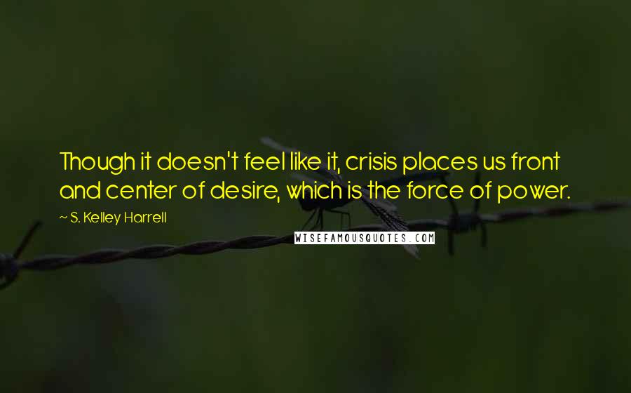 S. Kelley Harrell Quotes: Though it doesn't feel like it, crisis places us front and center of desire, which is the force of power.