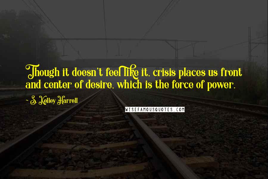 S. Kelley Harrell Quotes: Though it doesn't feel like it, crisis places us front and center of desire, which is the force of power.