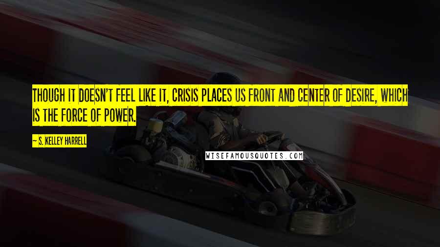 S. Kelley Harrell Quotes: Though it doesn't feel like it, crisis places us front and center of desire, which is the force of power.