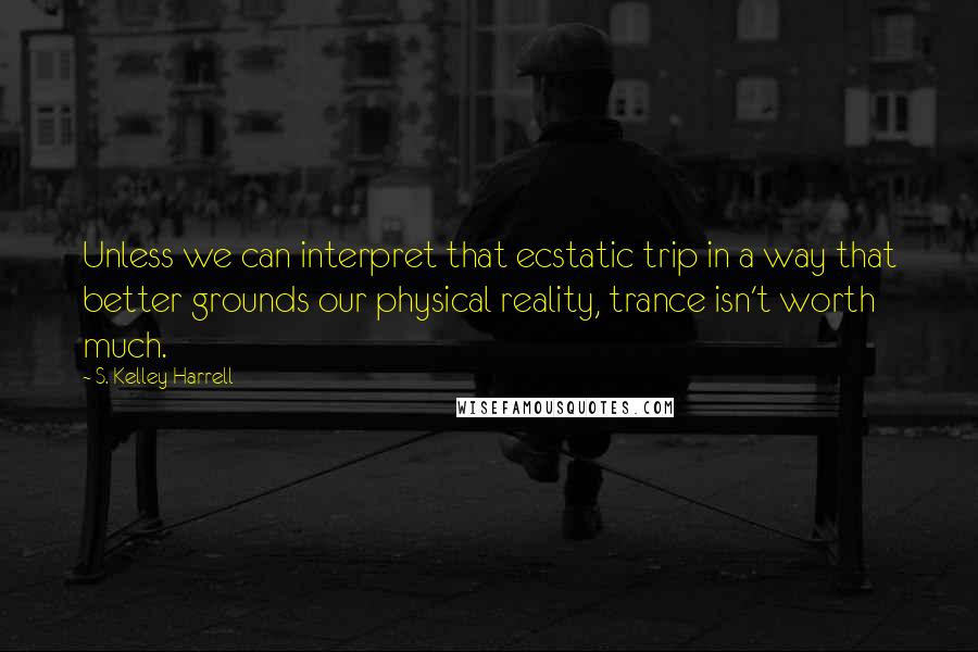 S. Kelley Harrell Quotes: Unless we can interpret that ecstatic trip in a way that better grounds our physical reality, trance isn't worth much.