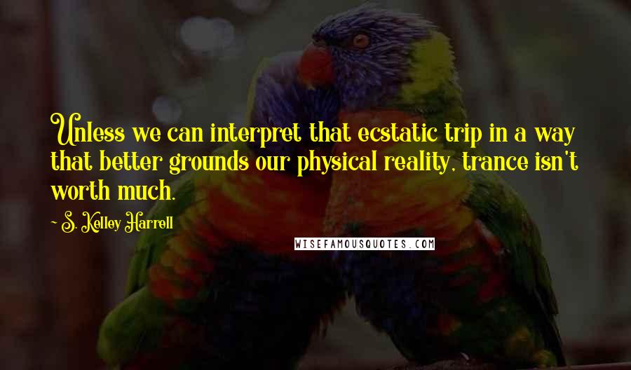 S. Kelley Harrell Quotes: Unless we can interpret that ecstatic trip in a way that better grounds our physical reality, trance isn't worth much.