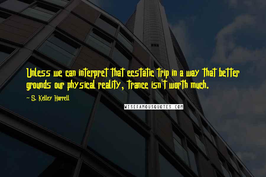 S. Kelley Harrell Quotes: Unless we can interpret that ecstatic trip in a way that better grounds our physical reality, trance isn't worth much.