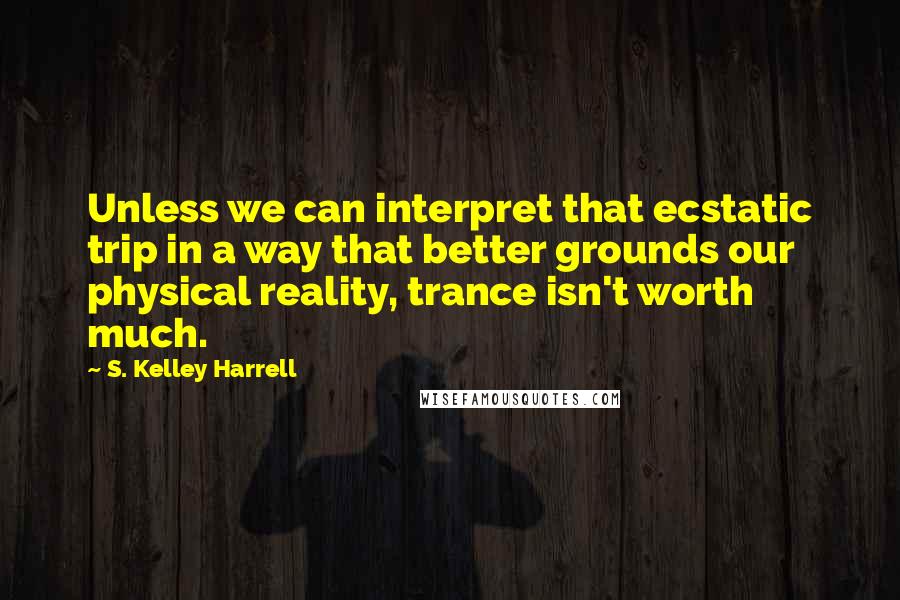 S. Kelley Harrell Quotes: Unless we can interpret that ecstatic trip in a way that better grounds our physical reality, trance isn't worth much.