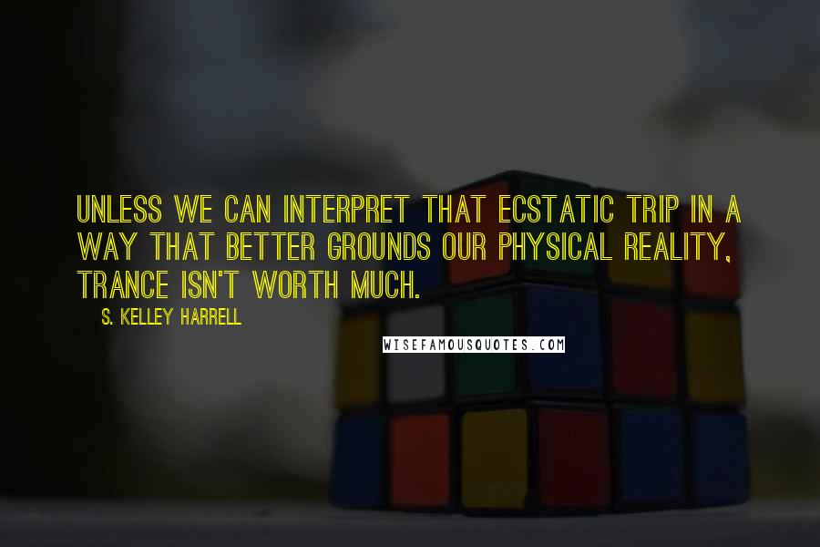 S. Kelley Harrell Quotes: Unless we can interpret that ecstatic trip in a way that better grounds our physical reality, trance isn't worth much.