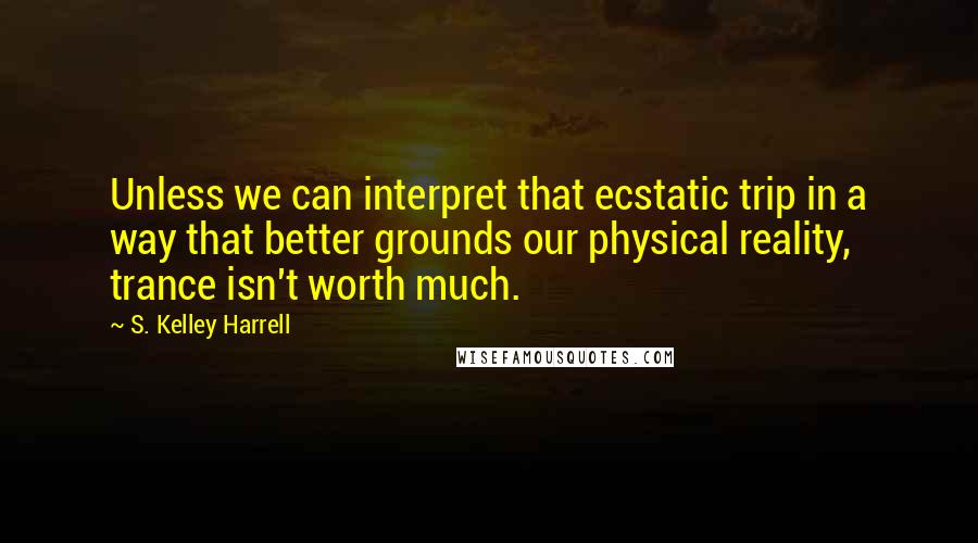 S. Kelley Harrell Quotes: Unless we can interpret that ecstatic trip in a way that better grounds our physical reality, trance isn't worth much.