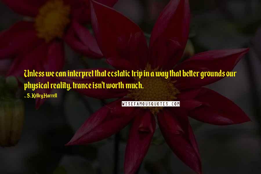 S. Kelley Harrell Quotes: Unless we can interpret that ecstatic trip in a way that better grounds our physical reality, trance isn't worth much.