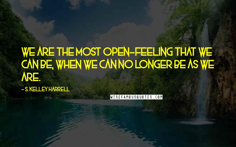S. Kelley Harrell Quotes: We are the most open-feeling that we can be, when we can no longer be as we are.