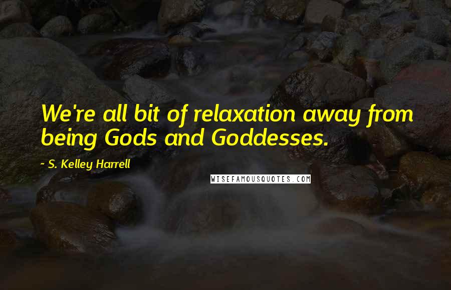 S. Kelley Harrell Quotes: We're all bit of relaxation away from being Gods and Goddesses.