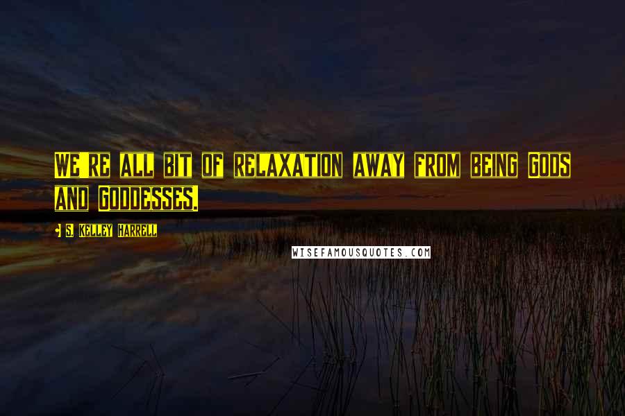 S. Kelley Harrell Quotes: We're all bit of relaxation away from being Gods and Goddesses.