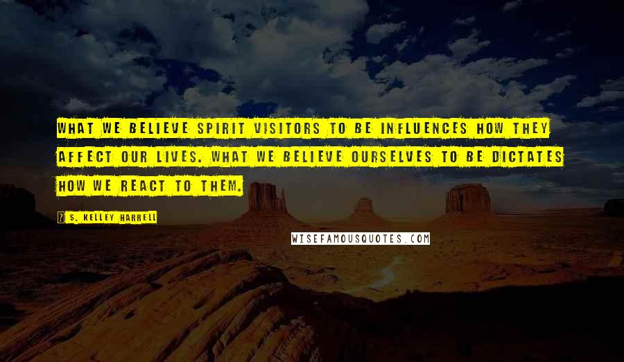 S. Kelley Harrell Quotes: What we believe spirit visitors to be influences how they affect our lives. What we believe ourselves to be dictates how we react to them.